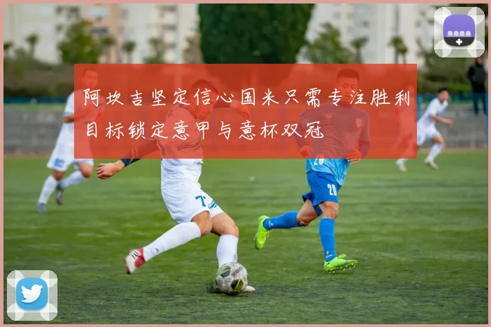 阿坎吉坚定信心国米只需专注胜利目标锁定意甲与意杯双冠