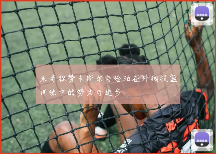 米奇称赞卡斯尔与哈珀在外线投篮训练中的努力与进步