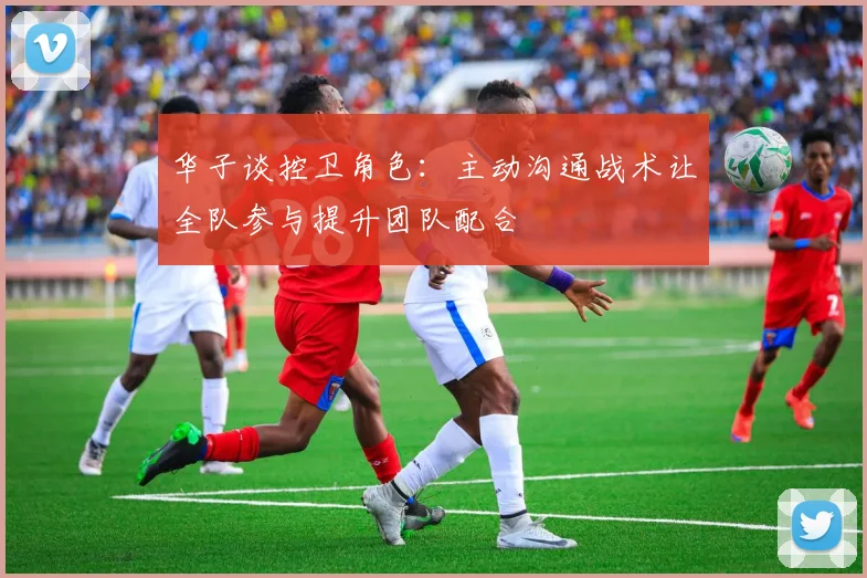 华子谈控卫角色：主动沟通战术让全队参与提升团队配合