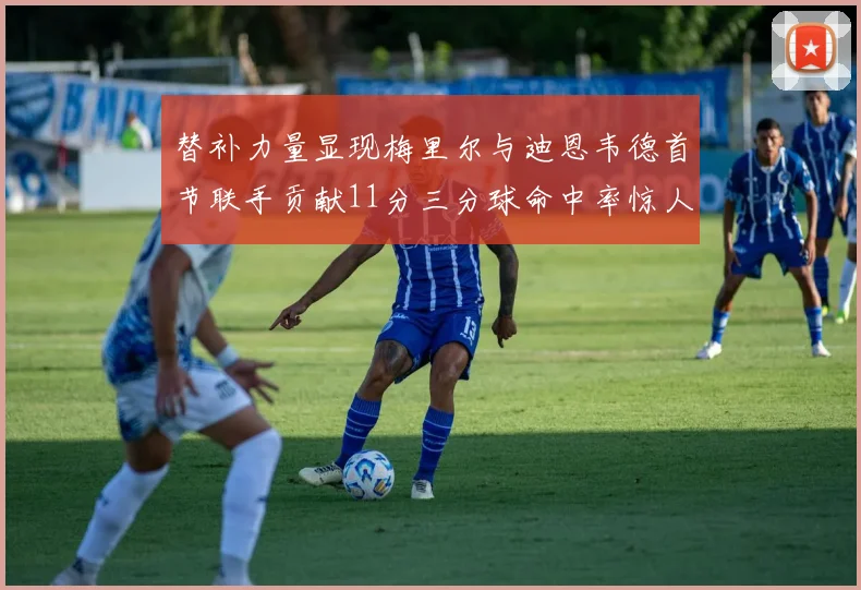 替补力量显现梅里尔与迪恩韦德首节联手贡献11分三分球命中率惊人