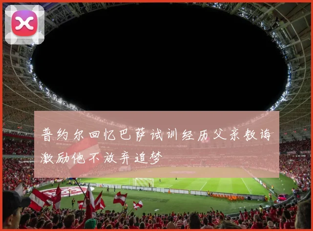 普约尔回忆巴萨试训经历父亲教诲激励他不放弃追梦