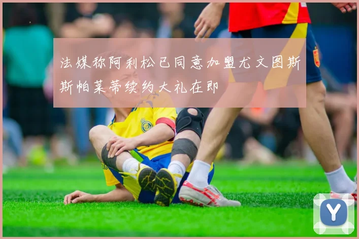 法媒称阿利松已同意加盟尤文图斯斯帕莱蒂续约大礼在即