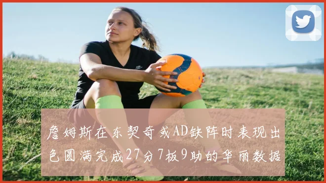 詹姆斯在东契奇或AD缺阵时表现出色圆满完成27分7板9助的华丽数据