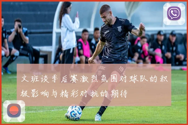 文班谈季后赛激烈氛围对球队的积极影响与精彩对抗的期待